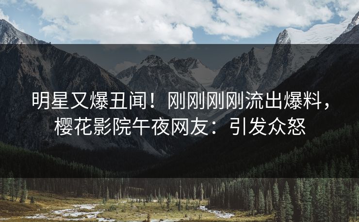 明星又爆丑闻！刚刚刚刚流出爆料，樱花影院午夜网友：引发众怒