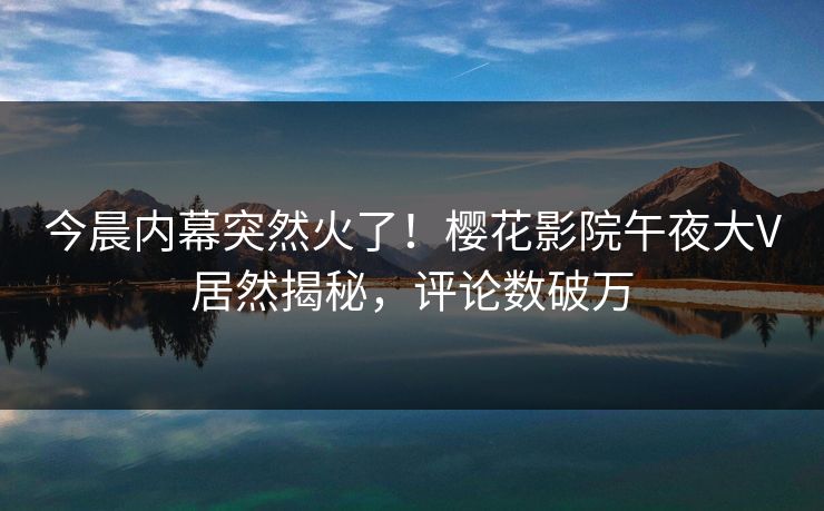 今晨内幕突然火了！樱花影院午夜大V居然揭秘，评论数破万