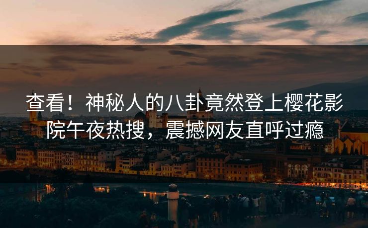 查看！神秘人的八卦竟然登上樱花影院午夜热搜，震撼网友直呼过瘾