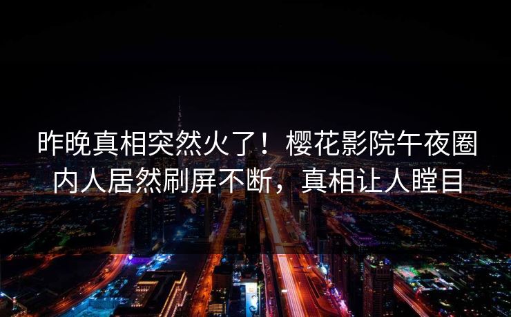 昨晚真相突然火了！樱花影院午夜圈内人居然刷屏不断，真相让人瞠目