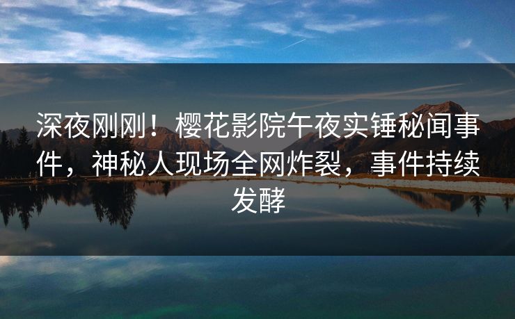 深夜刚刚！樱花影院午夜实锤秘闻事件，神秘人现场全网炸裂，事件持续发酵
