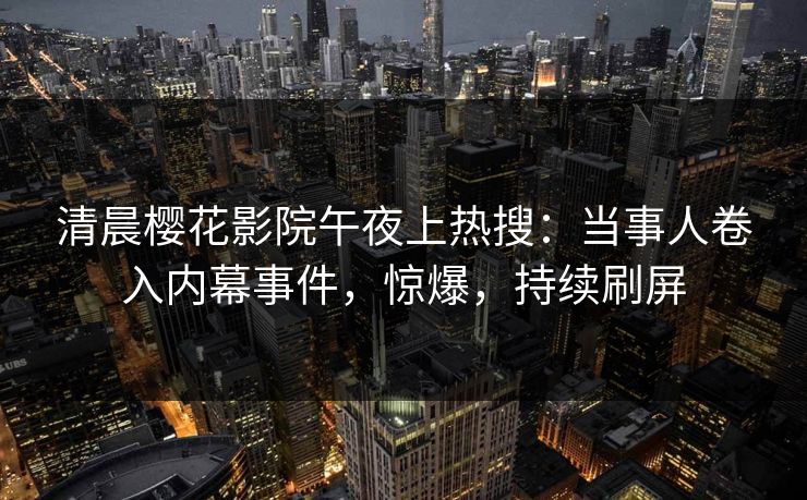 清晨樱花影院午夜上热搜：当事人卷入内幕事件，惊爆，持续刷屏