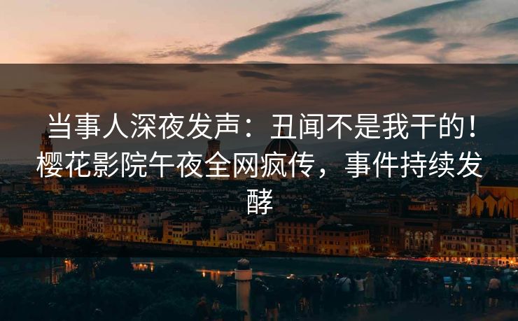 当事人深夜发声：丑闻不是我干的！樱花影院午夜全网疯传，事件持续发酵