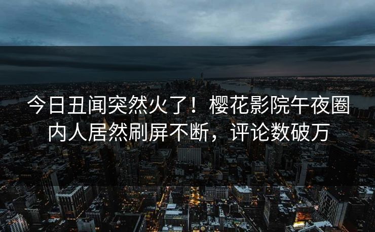 今日丑闻突然火了！樱花影院午夜圈内人居然刷屏不断，评论数破万