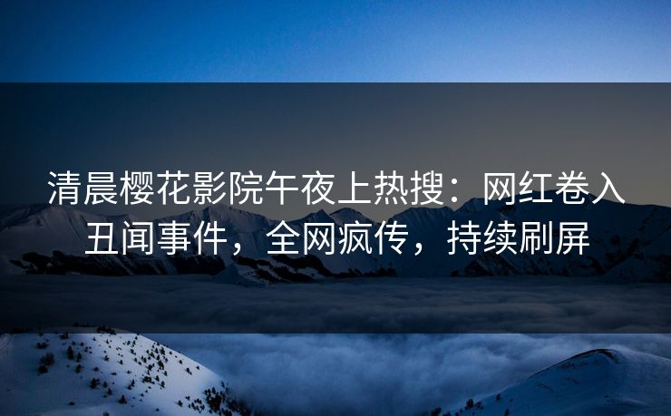 清晨樱花影院午夜上热搜：网红卷入丑闻事件，全网疯传，持续刷屏