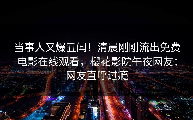 当事人又爆丑闻！清晨刚刚流出免费电影在线观看，樱花影院午夜网友：网友直呼过瘾