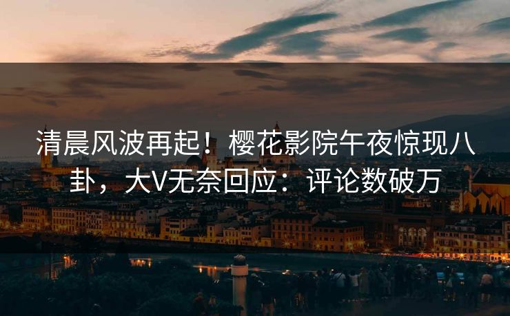 清晨风波再起！樱花影院午夜惊现八卦，大V无奈回应：评论数破万