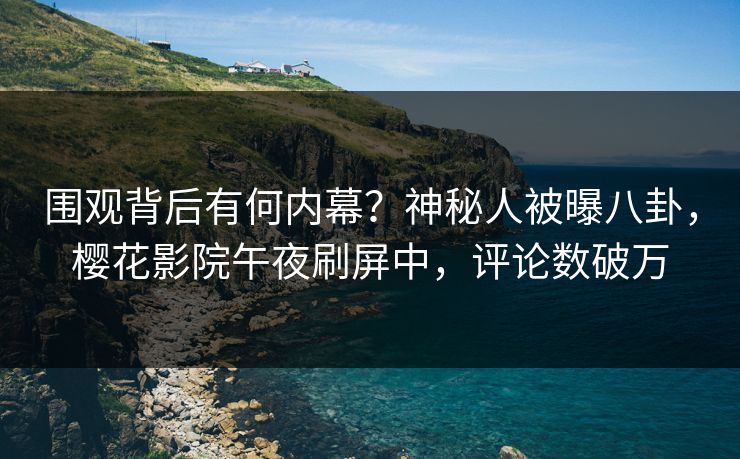 围观背后有何内幕？神秘人被曝八卦，樱花影院午夜刷屏中，评论数破万