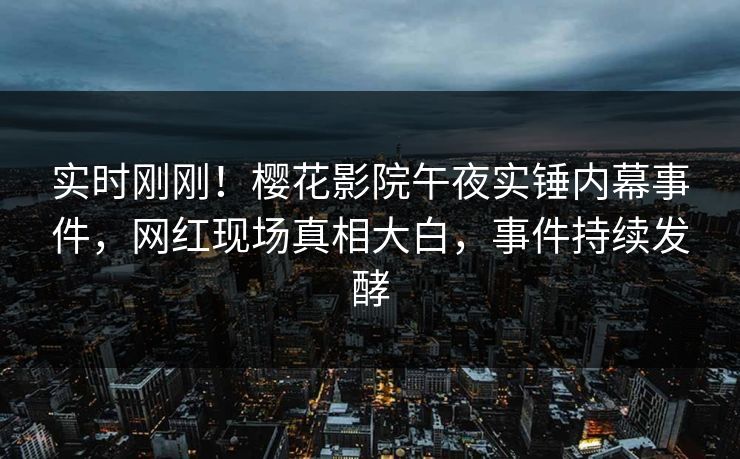 实时刚刚！樱花影院午夜实锤内幕事件，网红现场真相大白，事件持续发酵