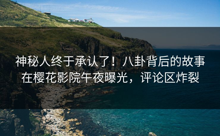 神秘人终于承认了！八卦背后的故事在樱花影院午夜曝光，评论区炸裂