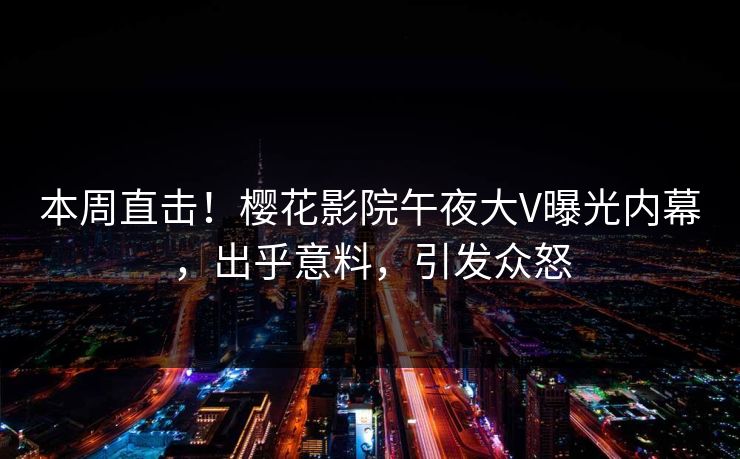 本周直击！樱花影院午夜大V曝光内幕，出乎意料，引发众怒