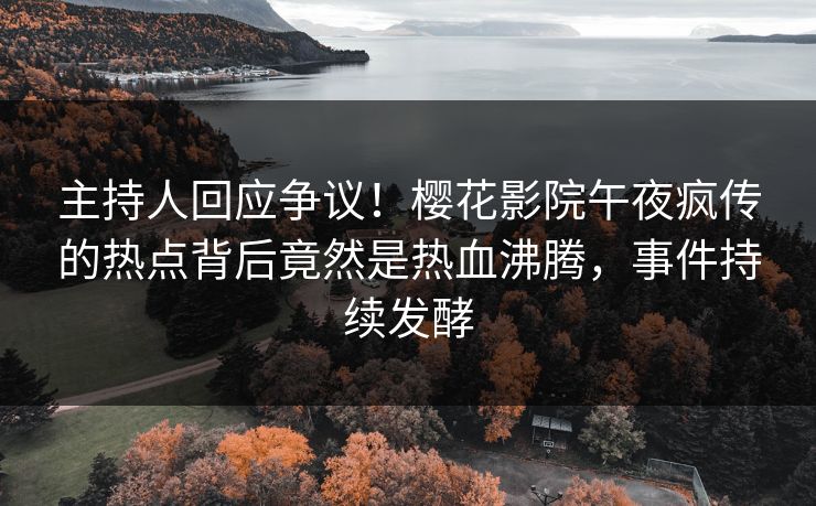 主持人回应争议！樱花影院午夜疯传的热点背后竟然是热血沸腾，事件持续发酵
