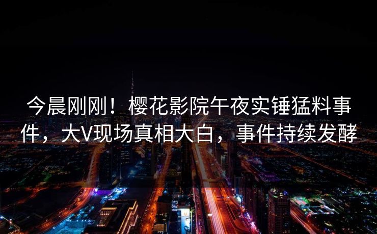 今晨刚刚！樱花影院午夜实锤猛料事件，大V现场真相大白，事件持续发酵
