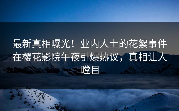 最新真相曝光！业内人士的花絮事件在樱花影院午夜引爆热议，真相让人瞠目
