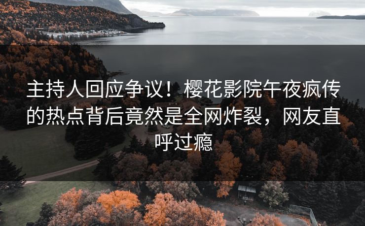 主持人回应争议！樱花影院午夜疯传的热点背后竟然是全网炸裂，网友直呼过瘾