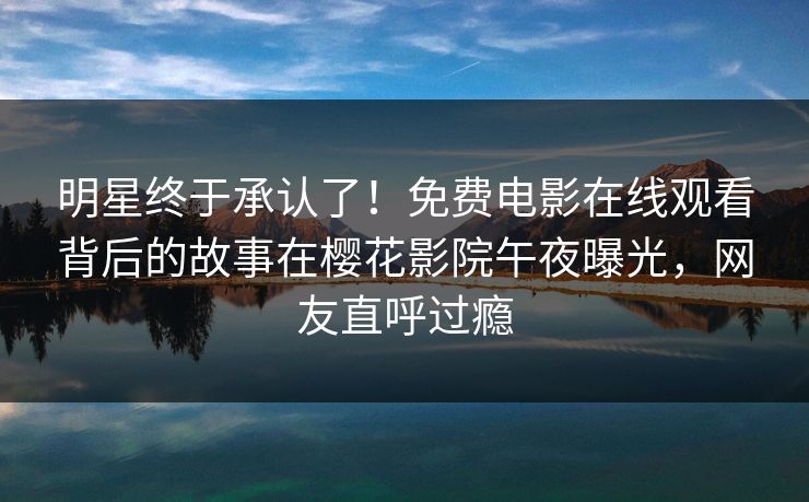 明星终于承认了！免费电影在线观看背后的故事在樱花影院午夜曝光，网友直呼过瘾