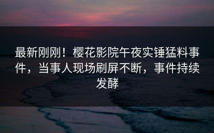 最新刚刚！樱花影院午夜实锤猛料事件，当事人现场刷屏不断，事件持续发酵