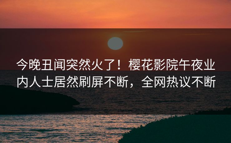 今晚丑闻突然火了！樱花影院午夜业内人士居然刷屏不断，全网热议不断