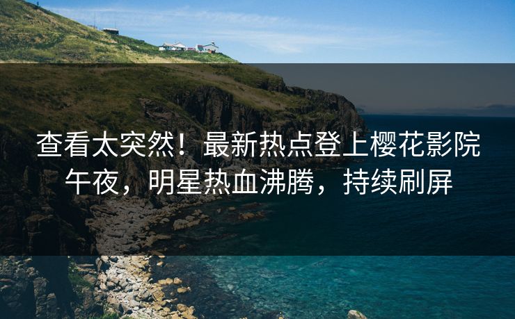 查看太突然！最新热点登上樱花影院午夜，明星热血沸腾，持续刷屏