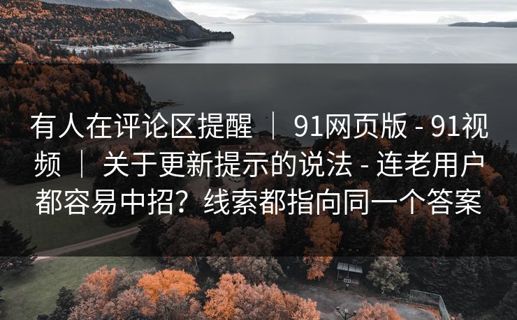 有人在评论区提醒 ｜ 91网页版 - 91视频 ｜ 关于更新提示的说法 - 连老用户都容易中招？线索都指向同一个答案