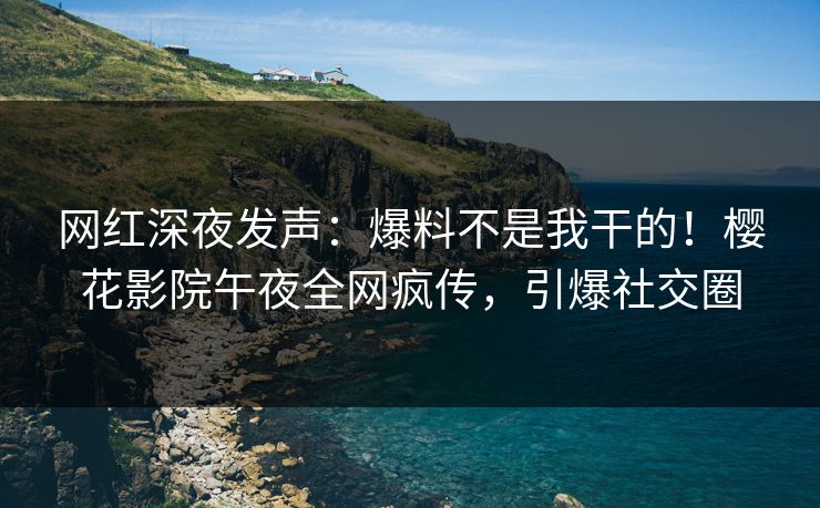 网红深夜发声：爆料不是我干的！樱花影院午夜全网疯传，引爆社交圈