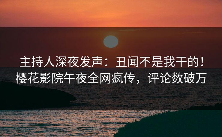 主持人深夜发声：丑闻不是我干的！樱花影院午夜全网疯传，评论数破万