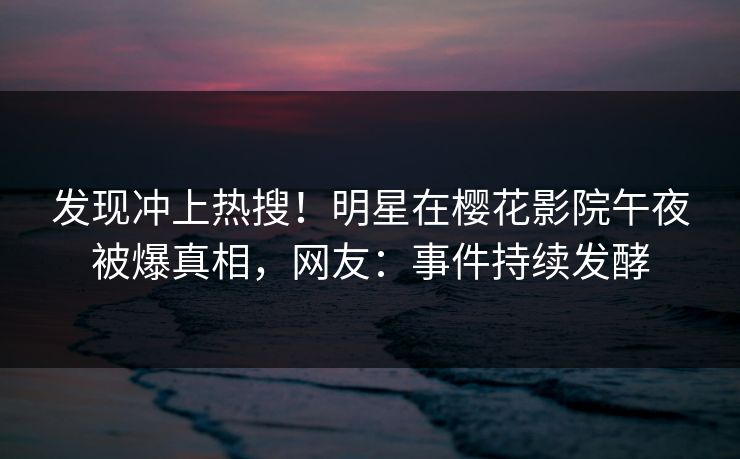发现冲上热搜！明星在樱花影院午夜被爆真相，网友：事件持续发酵
