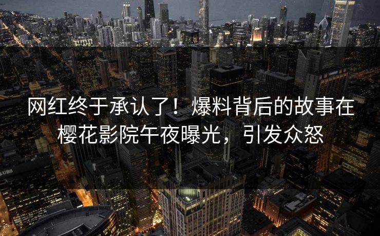 网红终于承认了！爆料背后的故事在樱花影院午夜曝光，引发众怒
