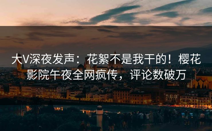 大V深夜发声：花絮不是我干的！樱花影院午夜全网疯传，评论数破万