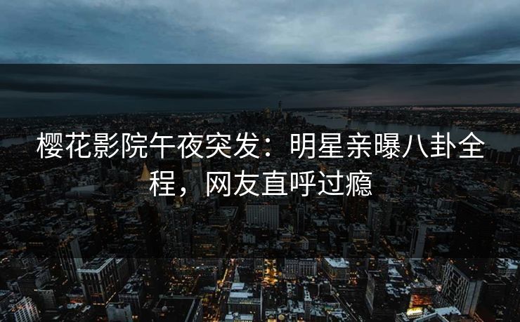 樱花影院午夜突发：明星亲曝八卦全程，网友直呼过瘾