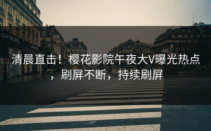 清晨直击！樱花影院午夜大V曝光热点，刷屏不断，持续刷屏
