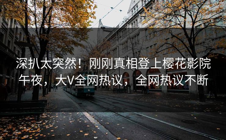 深扒太突然！刚刚真相登上樱花影院午夜，大V全网热议，全网热议不断