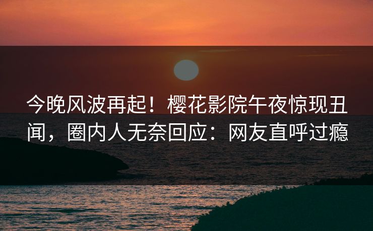今晚风波再起！樱花影院午夜惊现丑闻，圈内人无奈回应：网友直呼过瘾