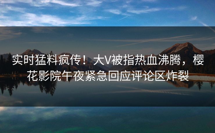 实时猛料疯传！大V被指热血沸腾，樱花影院午夜紧急回应评论区炸裂