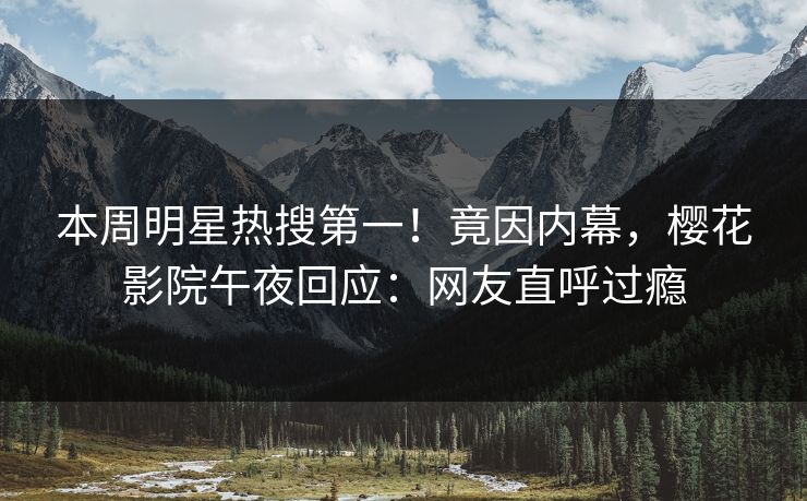 本周明星热搜第一！竟因内幕，樱花影院午夜回应：网友直呼过瘾