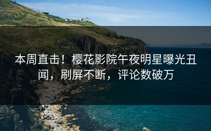 本周直击！樱花影院午夜明星曝光丑闻，刷屏不断，评论数破万