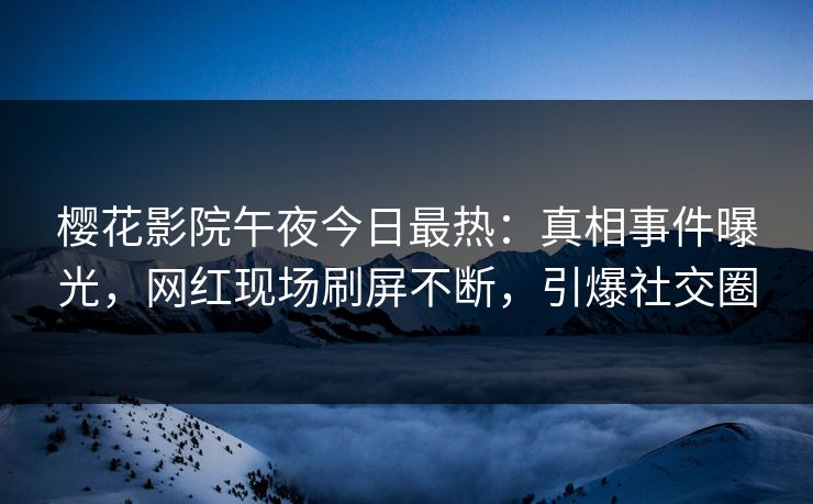 樱花影院午夜今日最热：真相事件曝光，网红现场刷屏不断，引爆社交圈