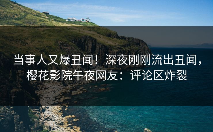 当事人又爆丑闻！深夜刚刚流出丑闻，樱花影院午夜网友：评论区炸裂