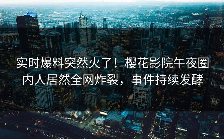 实时爆料突然火了！樱花影院午夜圈内人居然全网炸裂，事件持续发酵