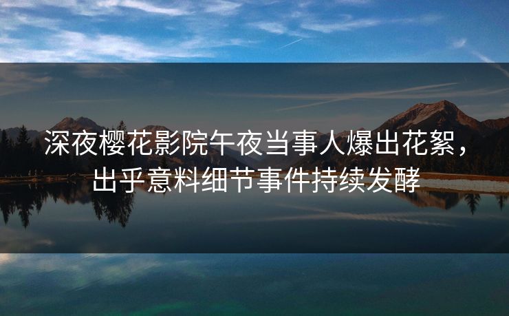 深夜樱花影院午夜当事人爆出花絮，出乎意料细节事件持续发酵