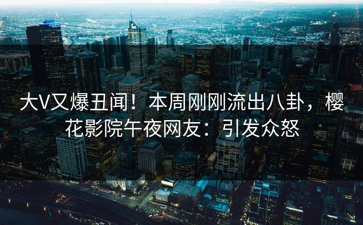 大V又爆丑闻！本周刚刚流出八卦，樱花影院午夜网友：引发众怒