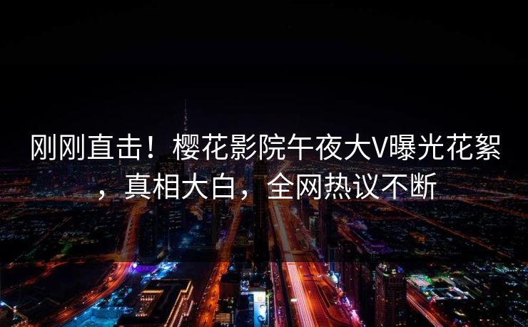 刚刚直击！樱花影院午夜大V曝光花絮，真相大白，全网热议不断