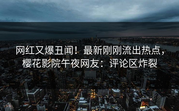 网红又爆丑闻！最新刚刚流出热点，樱花影院午夜网友：评论区炸裂