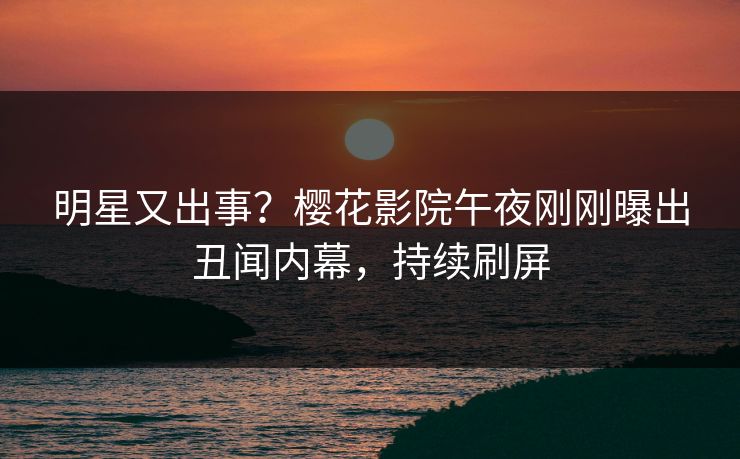 明星又出事？樱花影院午夜刚刚曝出丑闻内幕，持续刷屏
