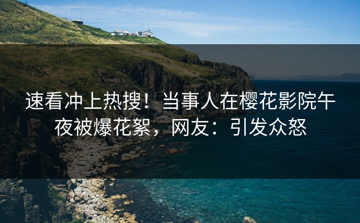 速看冲上热搜！当事人在樱花影院午夜被爆花絮，网友：引发众怒