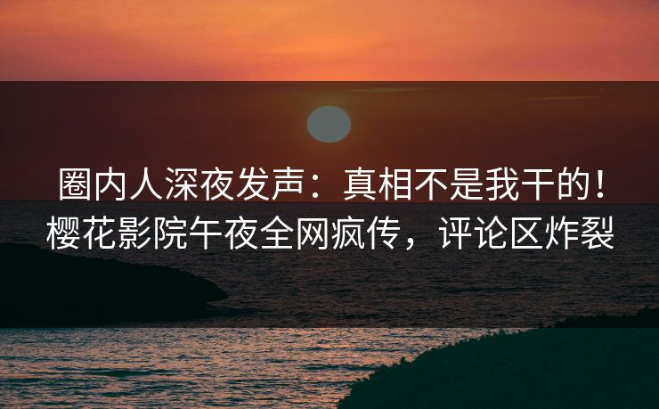 圈内人深夜发声：真相不是我干的！樱花影院午夜全网疯传，评论区炸裂