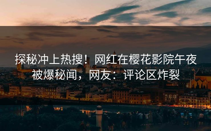 探秘冲上热搜！网红在樱花影院午夜被爆秘闻，网友：评论区炸裂