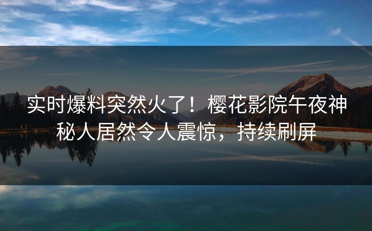 实时爆料突然火了！樱花影院午夜神秘人居然令人震惊，持续刷屏