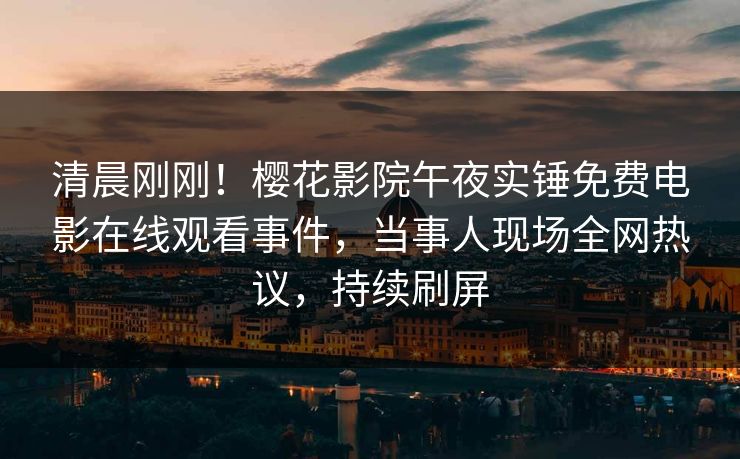 清晨刚刚！樱花影院午夜实锤免费电影在线观看事件，当事人现场全网热议，持续刷屏