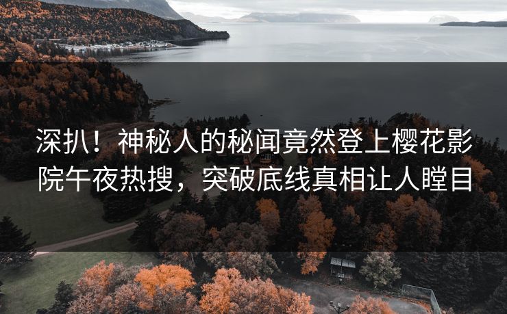 深扒！神秘人的秘闻竟然登上樱花影院午夜热搜，突破底线真相让人瞠目
